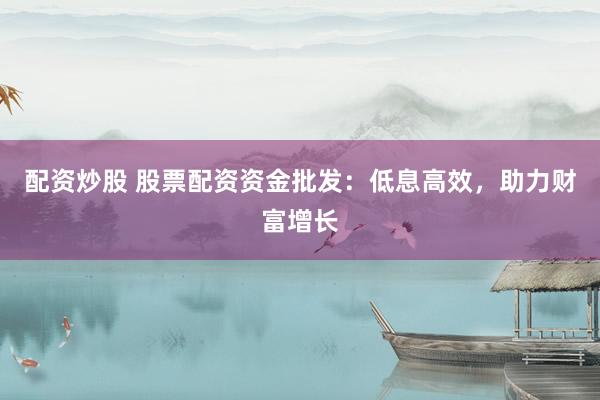 配资炒股 股票配资资金批发：低息高效，助力财富增长