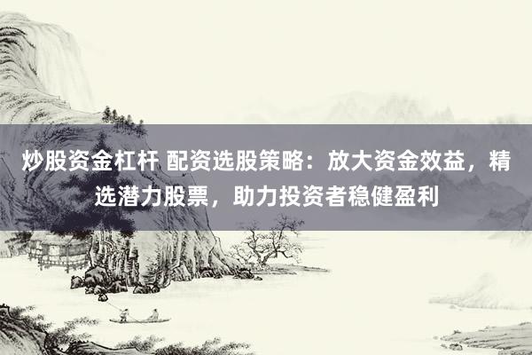 炒股资金杠杆 配资选股策略：放大资金效益，精选潜力股票，助力投资者稳健盈利