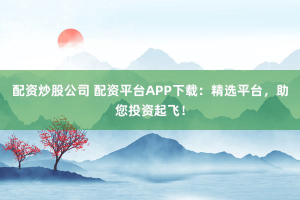 配资炒股公司 配资平台APP下载：精选平台，助您投资起飞！
