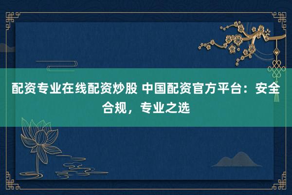 配资专业在线配资炒股 中国配资官方平台：安全合规，专业之选