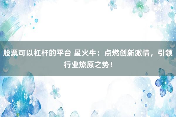 股票可以杠杆的平台 星火牛：点燃创新激情，引领行业燎原之势！
