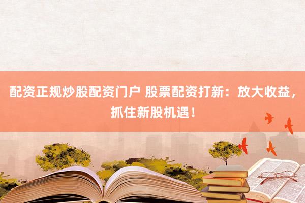 配资正规炒股配资门户 股票配资打新：放大收益，抓住新股机遇！